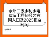 永州二级水利水电建造工程师报名官网入口及2025报名时间