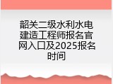 韶关二级水利水电建造工程师报名官网入口及2025报名时间