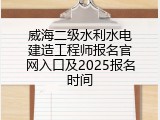 威海二级水利水电建造工程师报名官网入口及2025报名时间