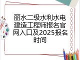 丽水二级水利水电建造工程师报名官网入口及2025报名时间
