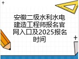 安徽二级水利水电建造工程师报名官网入口及2025报名时间