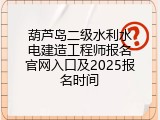 葫芦岛二级水利水电建造工程师报名官网入口及2025报名时间