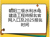 朝阳二级水利水电建造工程师报名官网入口及2025报名时间