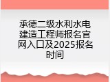 承德二级水利水电建造工程师报名官网入口及2025报名时间