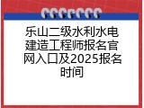 乐山二级水利水电建造工程师报名官网入口及2025报名时间