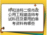 呼和浩特二级市政公用工程建造师考试科目及要用的备考资料有哪些