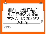 湘西一级通信与广电工程建造师报名官网入口及2025报名时间