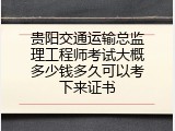 贵阳交通运输总监理工程师考试大概多少钱多久可以考下来证书
