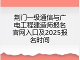 荆门一级通信与广电工程建造师报名官网入口及2025报名时间