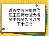 嘉兴交通运输总监理工程师考试大概多少钱多久可以考下来证书