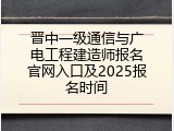 晋中一级通信与广电工程建造师报名官网入口及2025报名时间