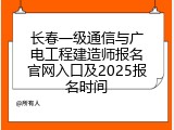 长春一级通信与广电工程建造师报名官网入口及2025报名时间