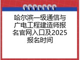 哈尔滨一级通信与广电工程建造师报名官网入口及2025报名时间