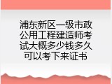 浦东新区一级市政公用工程建造师考试大概多少钱多久可以考下来证书
