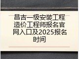 昌吉一级安装工程造价工程师报名官网入口及2025报名时间