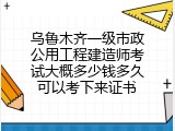 乌鲁木齐一级市政公用工程建造师考试大概多少钱多久可以考下来证书