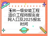 玉林一级安装工程造价工程师报名官网入口及2025报名时间