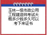 玉林一级市政公用工程建造师考试大概多少钱多久可以考下来证书