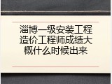 淄博一级安装工程造价工程师成绩大概什么时候出来