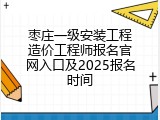 枣庄一级安装工程造价工程师报名官网入口及2025报名时间