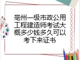 亳州一级市政公用工程建造师考试大概多少钱多久可以考下来证书
