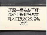 辽源一级安装工程造价工程师报名官网入口及2025报名时间