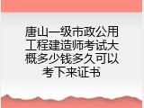 唐山一级市政公用工程建造师考试大概多少钱多久可以考下来证书