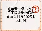 吐鲁番二级市政公用工程建造师报名官网入口及2025报名时间