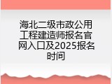 海北二级市政公用工程建造师报名官网入口及2025报名时间