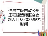 许昌二级市政公用工程建造师报名官网入口及2025报名时间