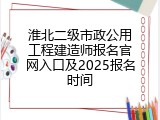 淮北二级市政公用工程建造师报名官网入口及2025报名时间