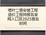 喀什二级安装工程造价工程师报名官网入口及2025报名时间