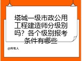 塔城一级市政公用工程建造师分级别吗？各个级别报考条件有哪些