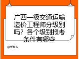 广西一级交通运输造价工程师分级别吗？各个级别报考条件有哪些