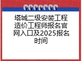 塔城二级安装工程造价工程师报名官网入口及2025报名时间
