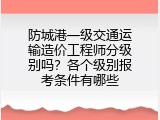 防城港一级交通运输造价工程师分级别吗？各个级别报考条件有哪些