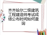 齐齐哈尔二级建筑工程建造师考试成绩公布时间如何查询