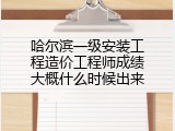 哈尔滨一级安装工程造价工程师成绩大概什么时候出来