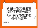 新疆一级交通运输造价工程师分级别吗？各个级别报考条件有哪些