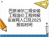 巴彦淖尔二级安装工程造价工程师报名官网入口及2025报名时间