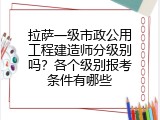 拉萨一级市政公用工程建造师分级别吗？各个级别报考条件有哪些