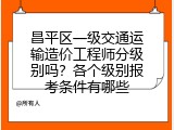 昌平区一级交通运输造价工程师分级别吗？各个级别报考条件有哪些
