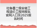 吐鲁番二级安装工程造价工程师报名官网入口及2025报名时间