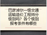巴彦淖尔一级交通运输造价工程师分级别吗？各个级别报考条件有哪些