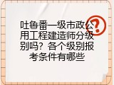 吐鲁番一级市政公用工程建造师分级别吗？各个级别报考条件有哪些