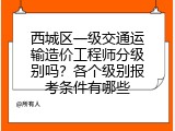 西城区一级交通运输造价工程师分级别吗？各个级别报考条件有哪些