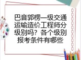 巴音郭楞一级交通运输造价工程师分级别吗？各个级别报考条件有哪些