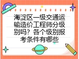 海淀区一级交通运输造价工程师分级别吗？各个级别报考条件有哪些