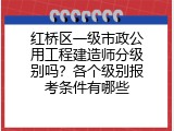 红桥区一级市政公用工程建造师分级别吗？各个级别报考条件有哪些