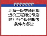 北海一级交通运输造价工程师分级别吗？各个级别报考条件有哪些